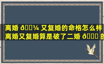 离婚 🐼 又复婚的命格怎么样「离婚又复婚算是破了二婚 🐅 的命」